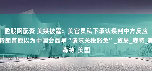 盈股网配资 美媒披露：美官员私下承认误判中方反应，特朗普原以为中国会最早“请求关税豁免”_贸易_森特_美国