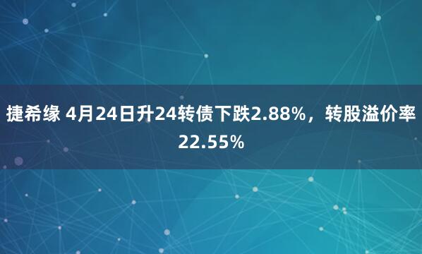 捷希缘 4月24日升24转债下跌2.88%，转股溢价率22.55%