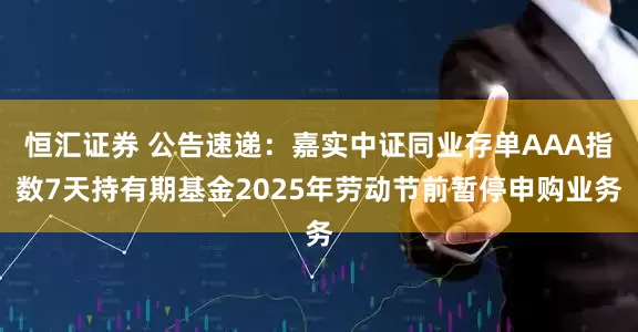 恒汇证券 公告速递：嘉实中证同业存单AAA指数7天持有期基金2025年劳动节前暂停申购业务
