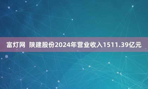 富灯网  陕建股份2024年营业收入1511.39亿元