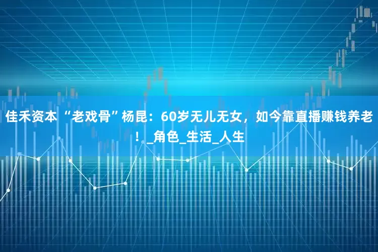 佳禾资本 “老戏骨”杨昆：60岁无儿无女，如今靠直播赚钱养老！_角色_生活_人生