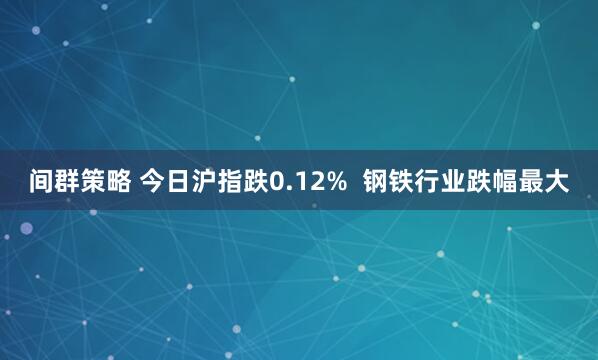 间群策略 今日沪指跌0.12%  钢铁行业跌幅最大
