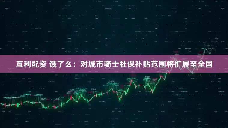 互利配资 饿了么：对城市骑士社保补贴范围将扩展至全国