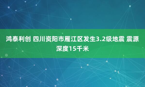 鸿泰利创 四川资阳市雁江区发生3.2级地震 震源深度15千米
