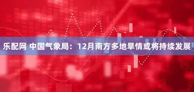乐配网 中国气象局：12月南方多地旱情或将持续发展
