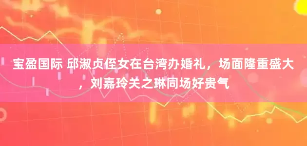 宝盈国际 邱淑贞侄女在台湾办婚礼，场面隆重盛大，刘嘉玲关之琳同场好贵气