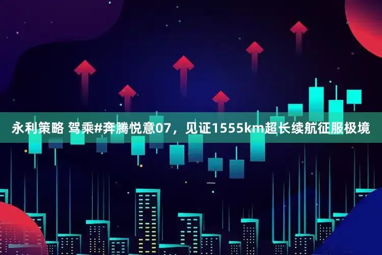 永利策略 驾乘#奔腾悦意07，见证1555km超长续航征服极境